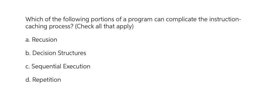 Which of the following portions of a program can complicate the instruction-
caching process? (Check all that apply)
a. Recusion
b. Decision Structures
c. Sequential Execution
d. Repetition