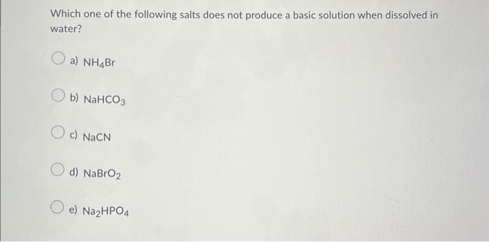 Which one of the following salts does not produce a basic solution when dissolved in
water?
a) NH4Br
b) NaHCO3
Oc) NaCN
d) NaBrO₂
e) Na₂HPO4