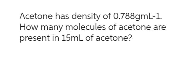 Acetone has density of 0.788gmL-1.
How many molecules of acetone are
present in 15mL of acetone?