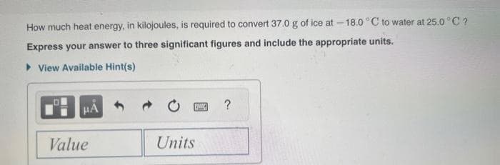 How much heat energy, in kilojoules, is required to convert 37.0 g of ice at -18.0°C to water at 25.0°C ?
Express your answer to three significant figures and include the appropriate units.
View Available Hint(s)
μÃ
Value
Units
P
?