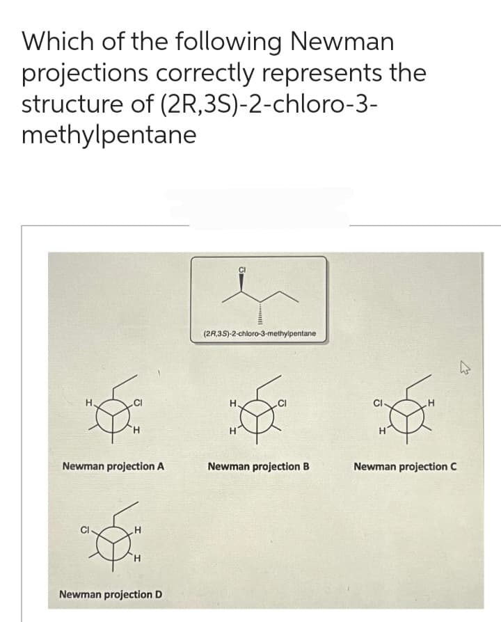 Which of the following Newman
projections correctly represents the
structure of (2R,3S)-2-chloro-3-
methylpentane
H.
Newman projection A
H
Newman projection D
Im...
(2R,3S)-2-chloro-3-methylpentane
H
Newman projection B
Newman projection C
4