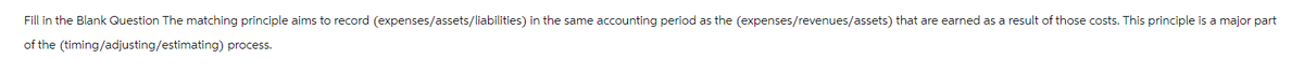 Fill in the Blank Question The matching principle aims to record (expenses/assets/liabilities) in the same accounting period as the (expenses/revenues/assets) that are earned as a result of those costs. This principle is a major part
of the (timing/adjusting/estimating) process.