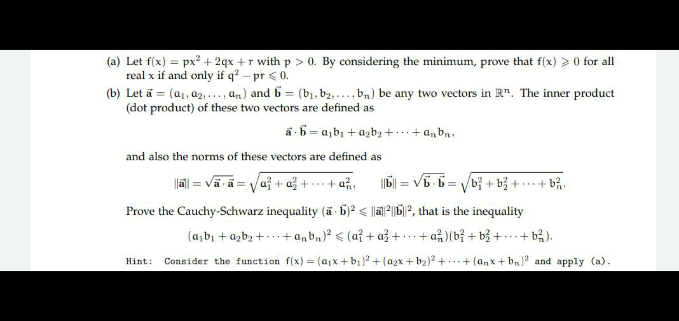 O Let a = (a1, a2, . .. , an) and b = (b1, b2, ..., bn) be any two vectors in R". The inner product
(dot product) of these two vectors are defined as
%3D
a · b = a,b1 + azb2 + · ··+ anbn;
and also the norms of these vectors are defined as
||a| = Vā ã = Va + a3
+ · … · + a%:
||| = V5 - 6
b² + b3 +•
+ b2.
%3D
...
Prove the Cauchy-Schwarz inequality (a b)2 < |lä|²||bP, that is the inequality
(a¡b1 + azb2 +...+ anbn)² < (a? + až + . ..
+ a%)(bỉ + b3 + ..+ b²).
