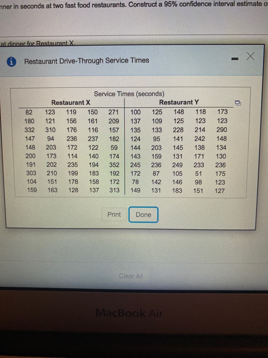 nner in seconds at two fast food restaurants. Construct a 95% confidence interval estimate of
at dinner for Restaurant X
Restaurant Drive-Through Service Times
Service Times (seconds)
Restaurant X
Restaurant Y
82
123
119
150
271
100
125
148
118
173
180
121
156
161
209
137
109
125
123
123
332
310
176
116
157
135
133
228
214
290
147
94
236
237
182
124
95
141
242
148
148
203
172
122
59
144
203
145
138
134
200
173
114
140
174
143
159
131
171
130
191
202
235
194
352
245
236
249
233
236
303
210
199
183
192
172
87
105
51
175
104
151
178
158
172
78
142
146
98
123
159
163
128
137
313
149
131
183
151
127
Print
Done
Clear All
MacBook Air
