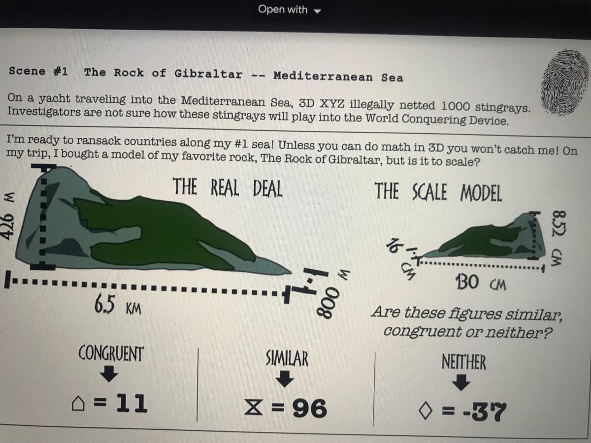 Open with
Scene #1
The Rock of Gibraltar
Mediterranean Sea
On a yacht traveling into the Mediterranean Sea, 3D XYZ illegally netted 1000 stingrays.
Investigators are not sure how these stingrays will play into the World Conquering Device.
I'm ready to ransack countries along my #1 sea! Unless you can do math in 3D you won't catch me! On
my trip, I bought a model of my favorite rock, The Rock of Gibraltar, but is it to scale?
THE REAL DEAL
THE SCALE MODEL
そ。
30 CM
|-....
6.5 KM
Are these figures similar,
congruent or neither?
CONGRUENT
SIMILAR
NEITHER
D = 11
X = 96
O = -37
8.52 CM
W 008
W 977
