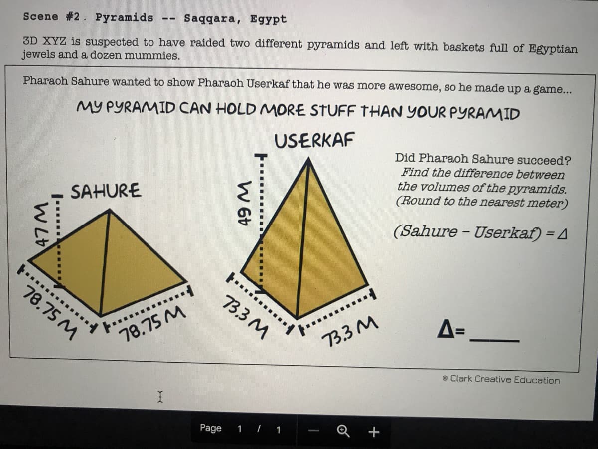 3D XYZ is suspected to have raided two different pyramids and left with baskets full of Egyptian
jewels and a dozen mummies.
Saqqara, Egypt
--
Scene #2. Pyramids
MY PYRAMID CAN HOLD MORE STUFF THAN YOUR PYRAMID
USERKAF
Pharaoh Sahure wanted to show Pharaoh Userkaf that he was more awesome, so he made up a game...
Did Pharaoh Sahure succeed?
Find the difference between
the volumes of the pyramids.
(Round to the nearest meter)
SAHURE
(Sahure - Userkaf) = 4
.....
.... .
78.75 M
3.3 M
%3D
73.3 M
78.75 M
© Clark Creative Education
1 | 1
-
Page
W L
