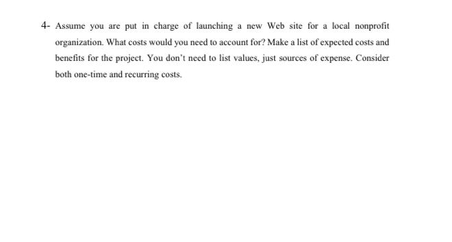 4- Assume you are put in charge of launching a new Web site for a local nonprofit
organization. What costs would you need to account for? Make a list of expected costs and
benefits for the project. You don't need to list values, just sources of expense. Consider
both one-time and recurring costs.
