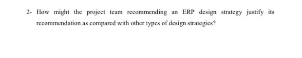 2- How might the project team recommending an ERP design strategy justify its
recommendation as compared with other types of design strategies?
