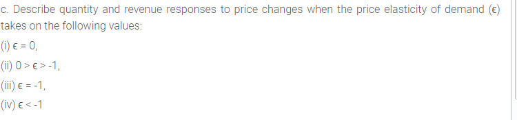 c. Describe quantity and revenue responses to price changes when the price elasticity of demand (e)
takes on the following values:
(1) e = 0,
(ii) 0 > e > -1,
(iii) e = -1,
(iv) e < -1
