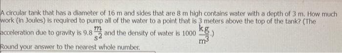 A circular tank that has a diameter of 16 m and sides that are 8 m high contains water with a depth of 3 m. How much
work (in Joules) is required to pump all of the water to a point that is 3 meters above the top of the tank? (The
kg
acceleration due to gravity is 9.82 and the density of water is 1000
m
m³
Round your answer to the nearest whole number.