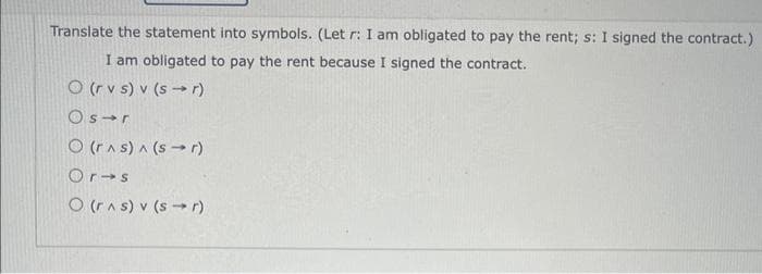 Translate the statement into symbols. (Let r: I am obligated to pay the rent; s: I signed the contract.)
I am obligated to pay the rent because I signed the contract.
O (rvs) v (sr)
Os r
(r^s) ^ (sr)
Or s
O (r^s) v (sr)