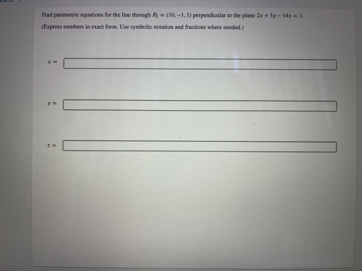 Find parametric equations for the line through Po = (10,-1, 1) perpendicular to the plane 2x + 3y - 14z = 1.
(Express numbers in exact form. Use symbolic notation and fractions where needed.)
X =
y =
Z =