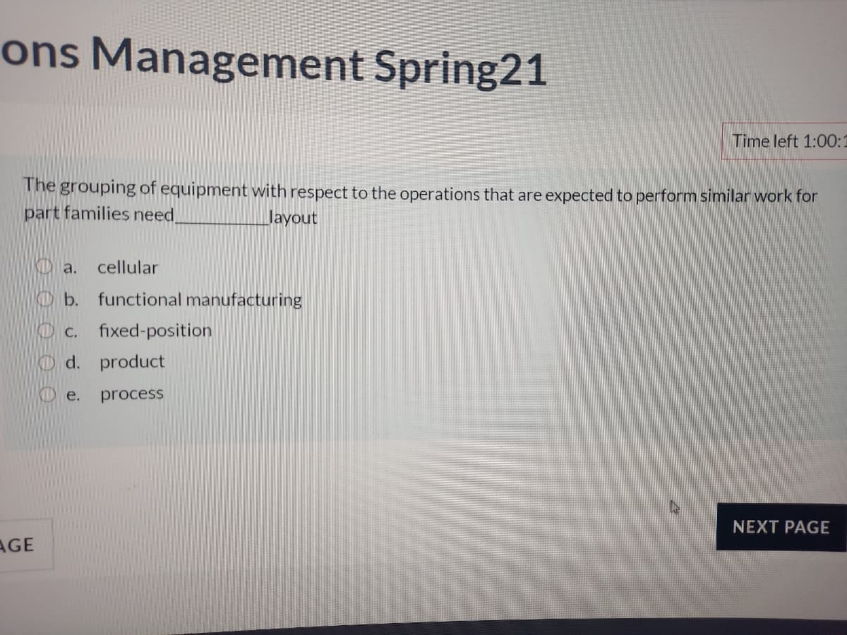 ons Management Spring21
Time left 1:00:1
The grouping of equipment with respect to the operations that are expected to perform similar work for
part families need
Jayout
KD a.
cellular
Ob.
functional manufacturing
С.
fixed-position
Od. product
e.
process
NEXT PAGE
AGE
