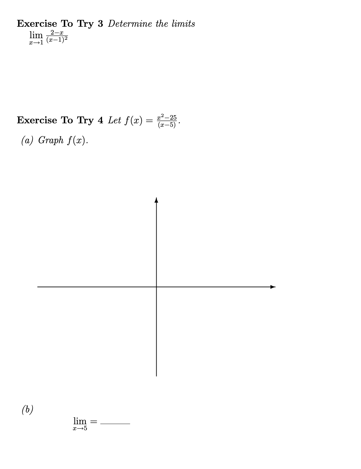 ### Exercises for Calculus Students

#### Exercise To Try 3
**Determine the limits:**

\[
\lim_{{x \to 1}} \frac{2 - x}{{(x - 1)^2}}
\]

#### Exercise To Try 4
**Let \( f(x) = \frac{x^2 - 25}{(x - 5)} \).**

**(a) Graph \( f(x) \).**

*Graph Description:*  
An empty Cartesian coordinate system is provided with both the x-axis and y-axis labeled but unmarked with specific values. Students are expected to draw the graph of the function \( f(x) = \frac{x^2 - 25}{(x - 5)} \) onto this coordinate plane.

**(b) Find the limit:**

\[
\lim_{{x \to 5}} = 
\]

**Instructions:**
For Exercise 3, calculate the limit as \( x \) approaches 1 for the given function. 

For Exercise 4:
1. Simplify the function \( f(x) \) if possible, particularly considering factoring in the numerator \( x^2 - 25 \).
2. Draw the graph of the function \( f(x) = \frac{x^2 - 25}{(x - 5)} \) on the provided coordinate plane.
3. Determine the limit of \( f(x) \) as \( x \) approaches 5 and write the value in the space provided.

The emphasis in both exercises is on understanding and working with limits and graphing rational functions.