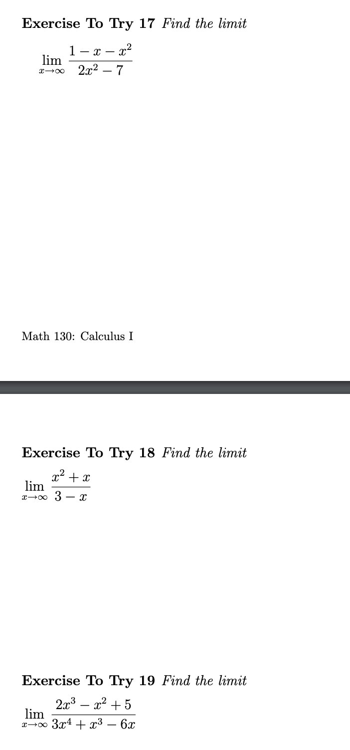 ### Exercise To Try 17: Find the limit
\[ \lim_{x \to \infty} \frac{1 - x - x^2}{2x^2 - 7} \]

### Math 130: Calculus I

---

### Exercise To Try 18: Find the limit
\[ \lim_{x \to \infty} \frac{x^2 + x}{3 - x} \]

---

### Exercise To Try 19: Find the limit
\[ \lim_{x \to \infty} \frac{2x^3 - x^2 + 5}{3x^4 + x^3 - 6x} \]

---

These exercises are designed to test your understanding of limits at infinity, a core concept in calculus. Work through each problem step by step, identifying leading terms and simplifying the expressions to find the limits.