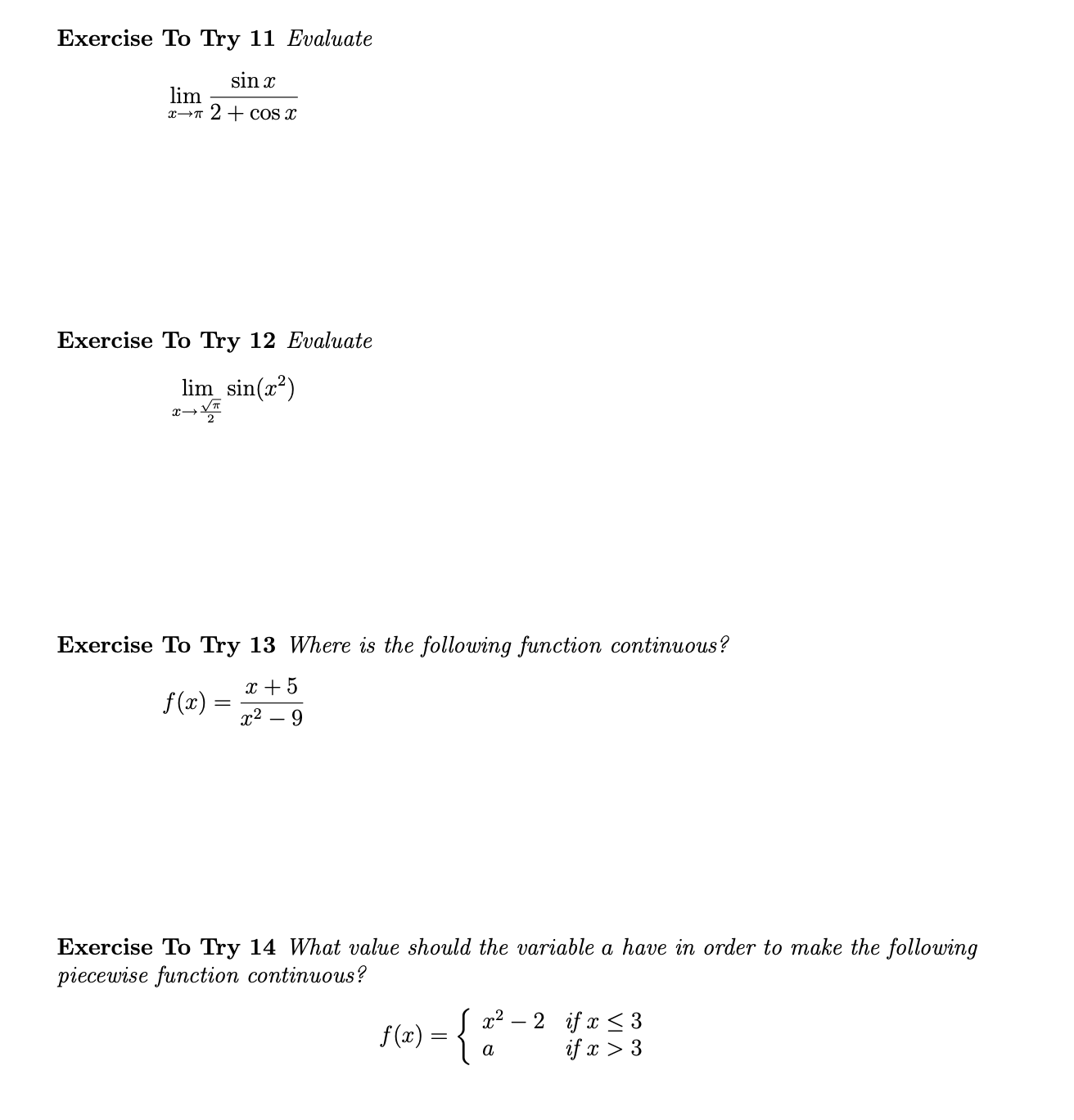 ### Limit Exercises

#### Exercise To Try 11
**Evaluate**

\[ \lim_{x \to \pi} \frac{\sin x}{2 + \cos x} \]

---
#### Exercise To Try 12
**Evaluate**

\[ \lim_{x \to -\frac{\pi}{2}} \sin(x^2) \]

---
### Continuity Exercises

#### Exercise To Try 13
**Where is the following function continuous?**

\[ f(x) = \frac{x + 5}{x^2 - 9} \]

---
#### Exercise To Try 14
**What value should the variable \(a\) have in order to make the following piecewise function continuous?**

\[ f(x) = 
    \begin{cases} 
      x^2 - 2 & \text{if } x \leq 3 \\ 
      a & \text{if } x > 3 
    \end{cases} 
\]

---