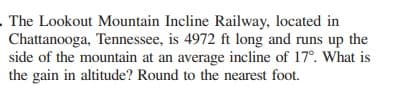 The Lookout Mountain Incline Railway, located in
Chattanooga, Tennessee, is 4972 ft long and runs up the
side of the mountain at an average incline of 17°. What is
the gain in altitude? Round to the nearest foot.
