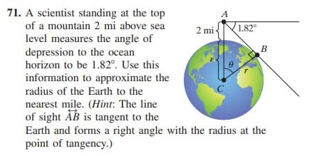 71. A scientist standing at the top
of a mountain 2 mi above sea
2 mi
1.82°
level measures the angle of
depression to the ocean
horizon to be 1.82°. Use this
information to approximate the
В
radius of the Earth to the
C
nearest mile. (Hint: The line
of sight AB is tangent to the
Earth and forms a right angle with the radius at the
point of tangency.)
