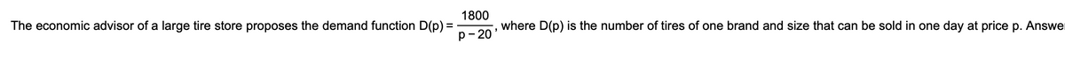 The economic advisor of a large tire store proposes the demand function D(p) =
=
1800
P-20'
where D(p) is the number of tires of one brand and size that can be sold in one day at price p. Answe