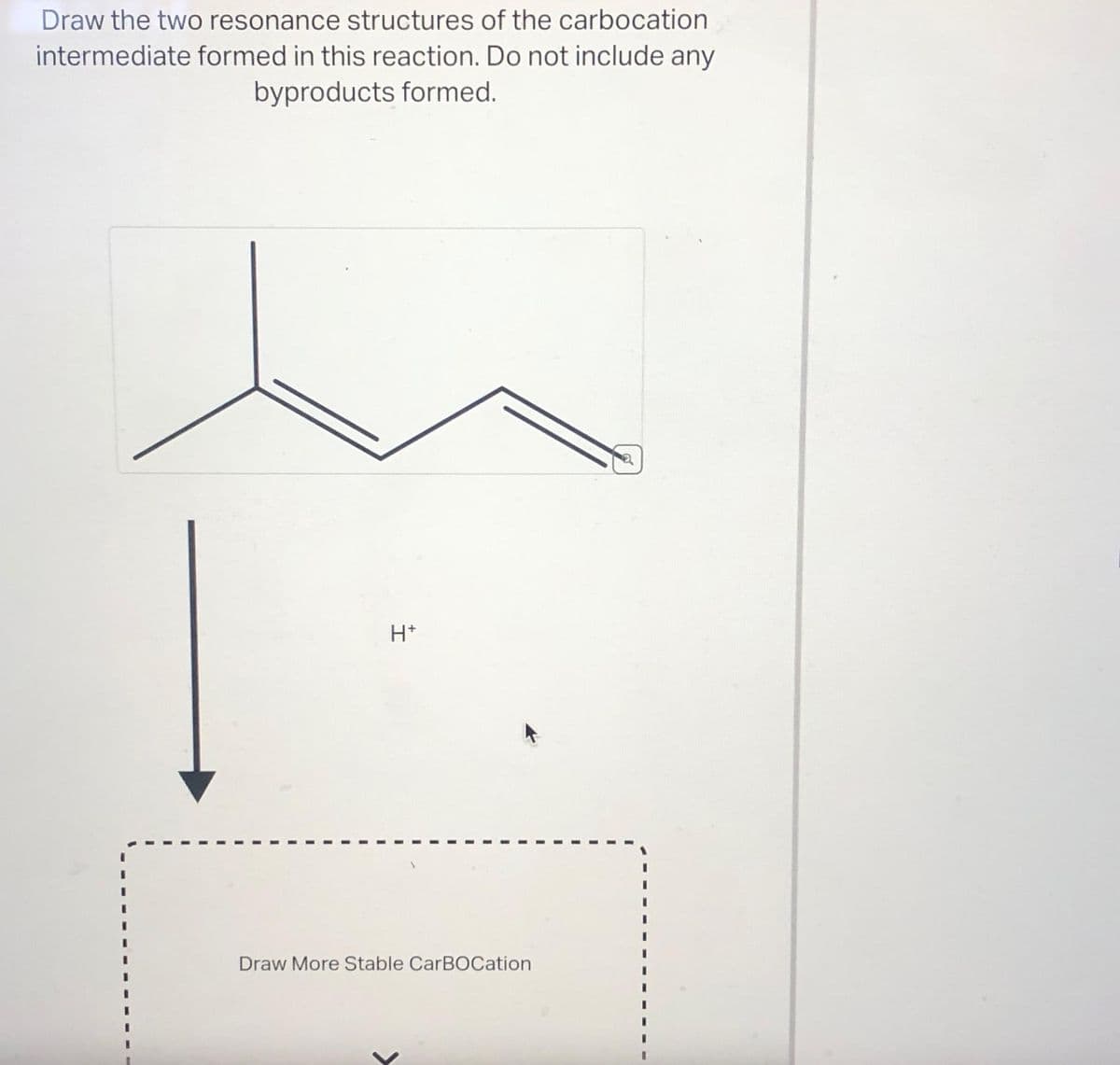 Draw the two resonance structures of the carbocation
intermediate formed in this reaction. Do not include any
byproducts formed.
H+
Draw More Stable CarBOCation