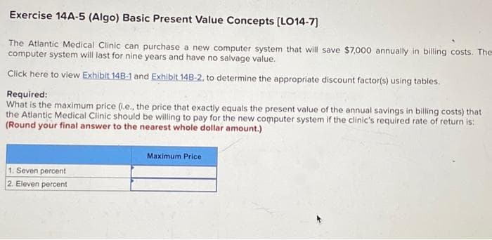 Exercise 14A-5 (Algo) Basic Present Value Concepts [LO14-7]
The Atlantic Medical Clinic can purchase a new computer system that will save $7,000 annually in billing costs. The
computer system will last for nine years and have no salvage value.
Click here to view Exhibit 148-1 and Exhibit 14B-2. to determine the appropriate discount factor(s) using tables.
Required:
What is the maximum price (i.e., the price that exactly equals the present value of the annual savings in billing costs) that
the Atlantic Medical Clinic should be willing to pay for the new computer system if the clinic's required rate of return is:
(Round your final answer to the nearest whole dollar amount.)
1. Seven percent
2. Eleven percent
Maximum Price