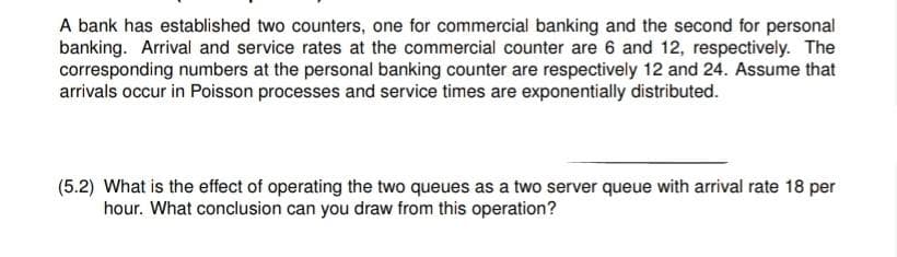 A bank has established two counters, one for commercial banking and the second for personal
banking. Arrival and service rates at the commercial counter are 6 and 12, respectively. The
corresponding numbers at the personal banking counter are respectively 12 and 24. Assume that
arrivals occur in Poisson processes and service times are exponentially distributed.
(5.2) What is the effect of operating the two queues as a two server queue with arrival rate 18 per
hour. What conclusion can you draw from this operation?