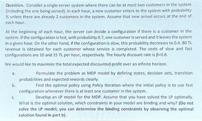 **Question**: Consider a single-server system where there can be at most two customers in the system (including the one being served). In each hour, a new customer enters the system with a probability of ⅓ unless there are already 2 customers in the system. Assume that new arrivals occur at the end of each hour.

At the beginning of each hour, the server can decide a configuration if there is a customer in the system. If the configuration is fast, with probability 0.7, one customer is served and leaves the system in a given hour. On the other hand, if the configuration is slow, this probability decreases to 0.4. 80 TL revenue is obtained for each customer whose service is completed. The costs of slow and fast configurations are 10 and 15 TL per hour, respectively. The hourly discount rate is β=0.8.

**Objective**: We would like to maximize the total expected discounted profit over an infinite horizon.

**Questions**:

a. Formulate the problem as an MDP (Markov Decision Process) model by defining states, decision sets, transition probabilities, and expected rewards clearly.

b. Find the optimal policy using Policy Iteration where the initial policy is to use the fast configuration whenever there is at least one customer in the system.

c. Develop an LP (Linear Programming) model for the MDP. Assume that you have solved the LP optimally. What is the optimal solution, which constraints in your model are binding and why? (Do not solve the LP model; you can determine the binding constraints by observing the optimal solution found in part b).