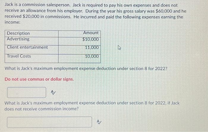 Jack is a commission salesperson. Jack is required to pay his own expenses and does not
receive an allowance from his employer. During the year his gross salary was $60,000 and he
received $20,000 in commissions. He incurred and paid the following expenses earning the
income:
Description
Advertising
Client entertainment
Travel Costs
Amount
$10,000
11,000
10,000
What is Jack's maximum employment expense deduction under section 8 for 2022?
Do not use commas or dollar signs.
A/
What is Jack's maximum employment expense deduction under section 8 for 2022, if Jack
does not receive commission income?