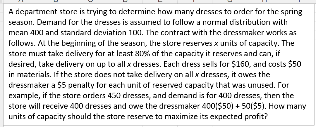 A department store is trying to determine how many dresses to order for the spring
season. Demand for the dresses is assumed to follow a normal distribution with
mean 400 and standard deviation 100. The contract with the dressmaker works as
follows. At the beginning of the season, the store reserves x units of capacity. The
store must take delivery for at least 80% of the capacity it reserves and can, if
desired, take delivery on up to all x dresses. Each dress sells for $160, and costs $50
in materials. If the store does not take delivery on all x dresses, it owes the
dressmaker a $5 penalty for each unit of reserved capacity that was unused. For
example, if the store orders 450 dresses, and demand is for 400 dresses, then the
store will receive 400 dresses and owe the dressmaker 400($50) + 50($5). How many
units of capacity should the store reserve to maximize its expected profit?