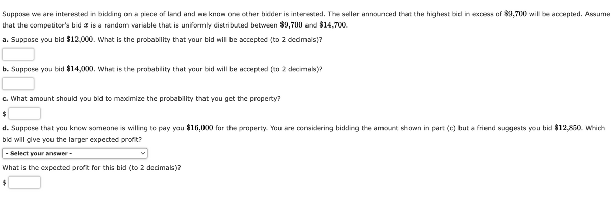 Suppose we are interested in bidding on a piece of land and we know one other bidder is interested. The seller announced that the highest bid in excess of $9,700 will be accepted. Assume
that the competitor's bid x is a random variable that is uniformly distributed between $9,700 and $14,700.
a. Suppose you bid $12,000. What is the probability that your bid will be accepted (to 2 decimals)?
b. Suppose you bid $14,000. What is the probability that your bid will be accepted (to 2 decimals)?
c. What amount should you bid to maximize the probability that you get the property?
$
d. Suppose that you know someone is willing to pay you $16,000 for the property. You are considering bidding the amount shown in part (c) but a friend suggests you bid $12,850. Which
bid will give you the larger expected profit?
- Select your answer -
What is the expected profit for this bid (to 2 decimals)?
$