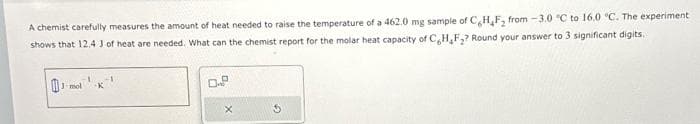 A chemist carefully measures the amount of heat needed to raise the temperature of a 462.0 mg sample of CHF₂ from-3.0 °C to 16.0 °C. The experiment
shows that 12.4 J of heat are needed. What can the chemist report for the molar heat capacity of C,H₂F₂? Round your answer to 3 significant digits.
mol -K
0.2
X
5