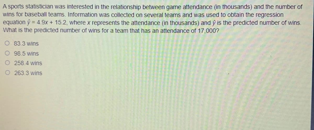 A sports statistician was interested in the relationship between game attendance (in thousands) and the number of
wins for baseball teams. Information was collected on several teams and was used to obtain the regression
equation ý = 4.9+ 15.2, where x represents the attendance (in thousands) and ý is the predicted number of wins.
What is the predicted number of wins for a team that has an attendance of 17,000?
O 83.3 wins
O 98.5 wins
O 258.4 wins
263.3 wins
