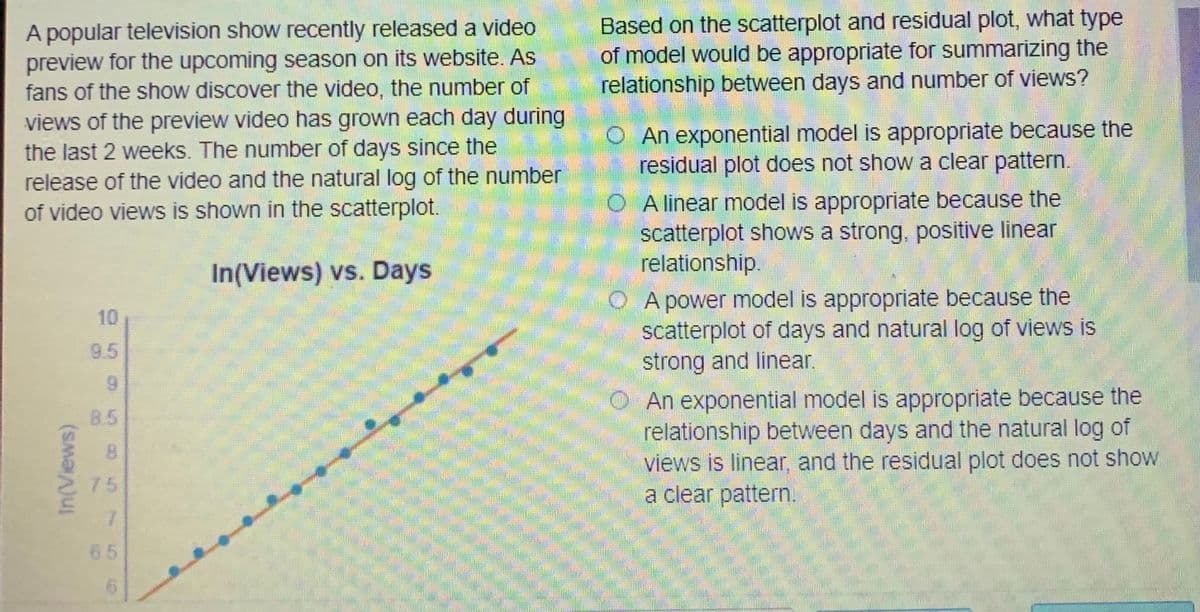 Based on the scatterplot and residual plot, what type
of model would be appropriate for summarizing the
relationship between days and number of views?
A popular television show recently released a video
preview for the upcoming season on its website. As
fans of the show discover the video, the number of
views of the preview video has grown each day during
the last 2 weeks. The number of days since the
release of the video and the natural log of the number
of video views is shown in the scatterplot.
O An exponential model is appropriate because the
residual plot does not show a clear pattern.
O A linear model is appropriate because the
scatterplot shows a strong, positive linear
relationship.
In(Views) vs. Days
O A power model is appropriate because the
scatterplot of days and natural log of views is
strong and linear.
10
9.5
An exponential model is appropriate because the
relationship between days and the natural log of
views is linear, and the residual plot does not show
a clear pattern.
85
8.
75
7.
65
In(Views)
