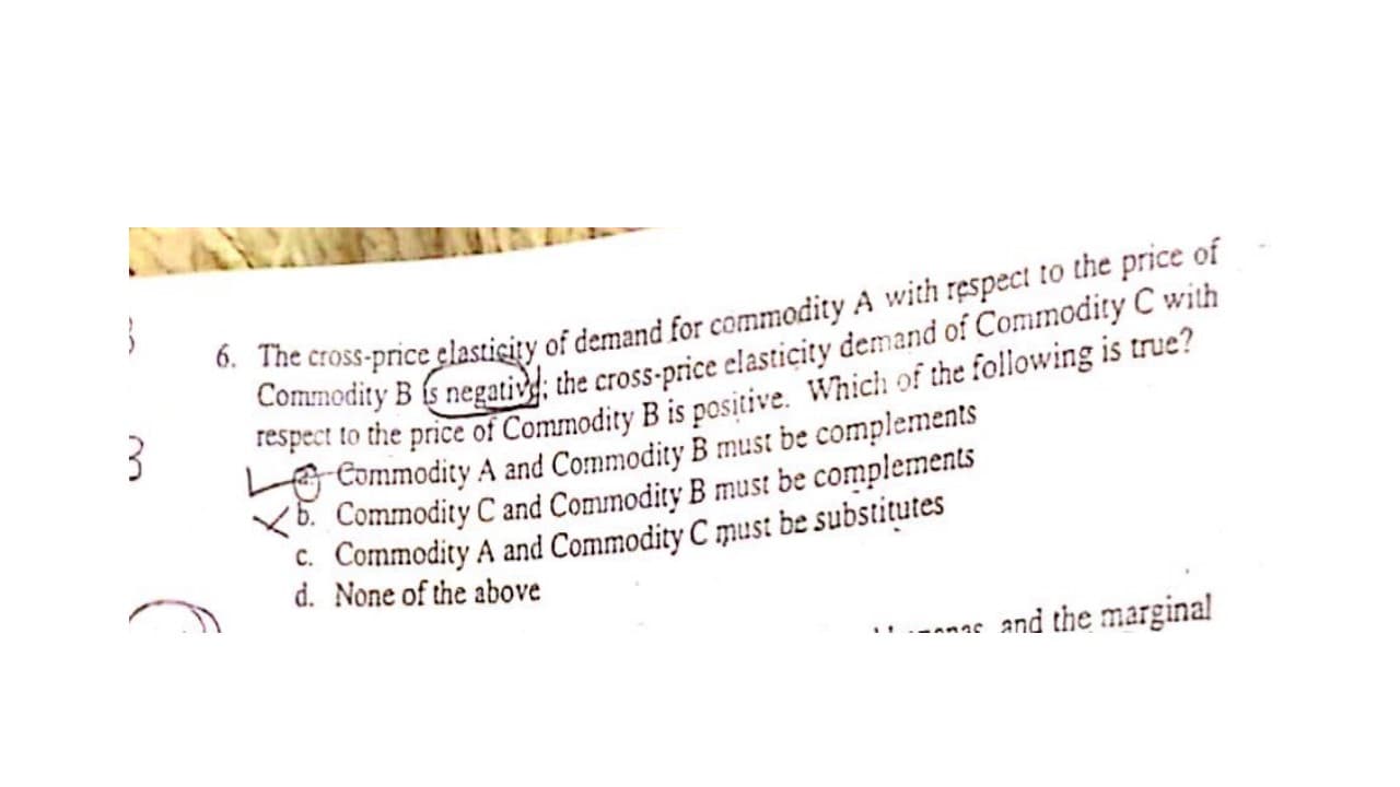 6. The cross-price clasticity of demand for commodity A with respect to the price of
Commodity B s negativg; the cross-price elasticity demand of Commodity C with
respect to the price of Commodity B is positive. Which of the following is true?
O Commodity A and Commodity B must be complements
(b. Commodity C and Commodity B must be complements
C. Commodity A and Commodity C must be substitutes
d. None of the above
