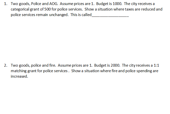 1. Two goods, Police and AOG. Assume prices are 1. Budget is 1000. The city receives a
categorical grant of 500 for police services. Show a situation where taxes are reduced and
police services remain unchanged. This is called_
2. Two goods, police and fire. Assume prices are 1. Budget is 2000. The city receives a 1:1
matching grant for police services. Show a situation where fire and police spending are
increased.
