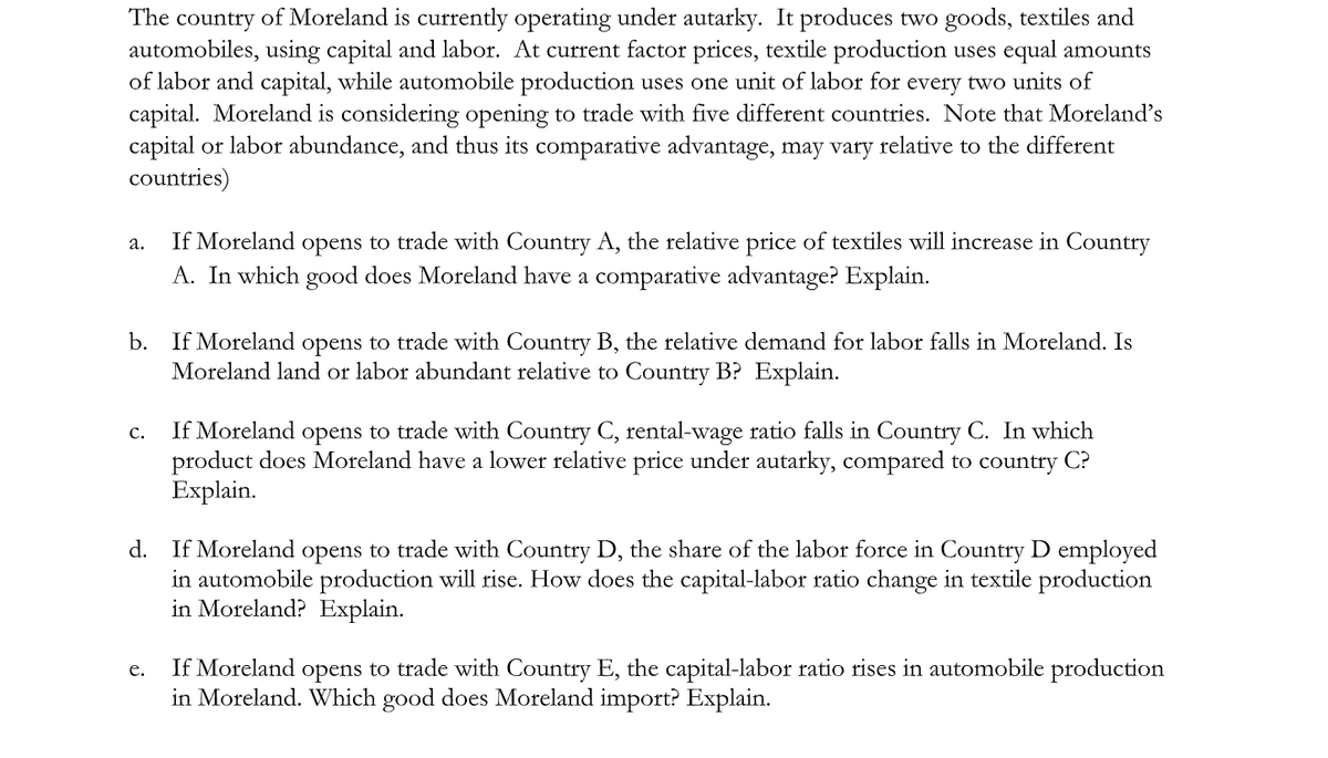 The country of Moreland is currently operating under autarky. It produces two goods, textiles and
automobiles, using capital and labor. At current factor prices, textile production uses equal amounts
of labor and capital, while automobile production uses one unit of labor for every two units of
capital. Moreland is considering opening to trade with five different countries. Note that Moreland's
capital or labor abundance, and thus its comparative advantage, may vary relative to the different
countries)
If Moreland
opens to trade with Country A, the relative price of textiles will increase in Country
а.
A. In which good does Moreland have a comparative advantage? Explain.
b. If Moreland opens to trade with Country B, the relative demand for labor falls in Moreland. Is
Moreland land or labor abundant relative to Country B? Explain.
If Moreland opens to trade with Country C, rental-wage ratio falls in Country C. In which
product does Moreland have a lower relative price under autarky, compared to country C?
Explain.
с.
d. If Moreland opens to trade with Country D, the share of the labor force in Country D employed
in automobile production will rise. How does the capital-labor ratio change in textile production
in Moreland? Explain.
If Moreland opens to trade with Country E, the capital-labor ratio tises in automobile production
in Moreland. Which good does Moreland import? Explain.
e.
