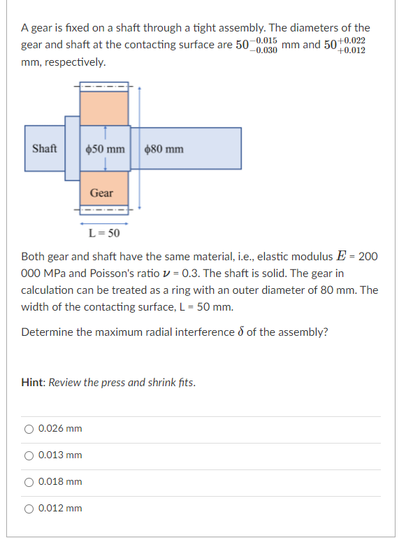 A gear is fixed on a shaft through a tight assembly. The diameters of the
gear and shaft at the contacting surface are 50 0.015
-0.030
mm and 50+0.022
P+0.012
mm, respectively.
Shaft
$50 mm
480 mm
Gear
L= 50
Both gear and shaft have the same material, i.e., elastic modulus E = 200
000 MPa and Poisson's ratio v = 0.3. The shaft is solid. The gear in
calculation can be treated as a ring with an outer diameter of 80 mm. The
width of the contacting surface, L = 50 mm.
Determine the maximum radial interference d of the assembly?
Hint: Review the press and shrink fits.
0.026 mm
0.013 mm
0.018 mm
O 0.012 mm
