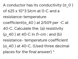 A conductor has its conductivity (o_0)
of 625 x 10^3 S/cm at 0-C and a
resistance-temperature
coefficient(a_40 ) at 2/509 per •C at
40-C. Calculate the: (a) resistivity
(p_40 ) at 40-C in n-cm; and (b)
resistance- temperature coefficient
(a_40 ) at 40 C. (Used three decimal
places for the final answer) *
