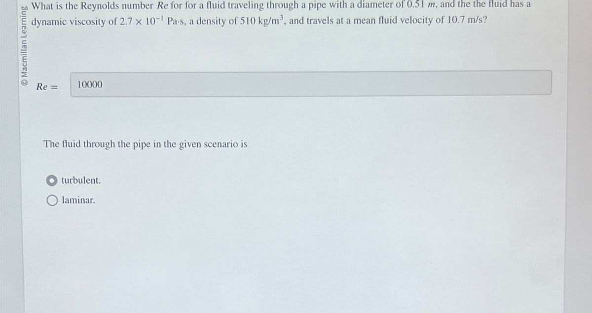Macmillan Learning
What is the Reynolds number Re for for a fluid traveling through a pipe with a diameter of 0.51 m, and the the fluid has a
dynamic viscosity of 2.7 x 10-1 Pa-s, a density of 510 kg/m³, and travels at a mean fluid velocity of 10.7 m/s?
Re =
10000
The fluid through the pipe in the given scenario is
turbulent.
Olaminar.