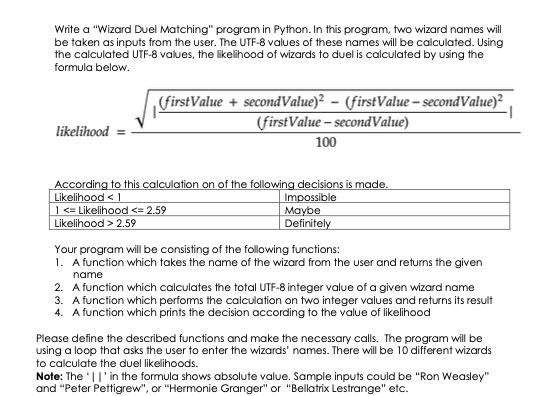 Write a "Wizard Duel Matching" program in Python. In this program, two wizard names wll
be taken as inputs from the user. The UTF-8 values of these names will be calculated. Using
the calculated UTF-8 values, the likelihood of wizards to duel is calculated by using the
formula below.
„firstValue + secondValue)² – (firstValue – secondValue)²
(firstValue – secondValue)
likelihood
100
According to this calculation on of the following decisions is made.
Likelihood < 1
|<= Likelihood <= 2,59
Likelihood > 2.59
Impossible
Maybe
Definitely
Your program will be consisting of the following functions:
1. A function which takes the name of the wizard from the user and returns the given
name
2. A function which calculates the total UTF-8 integer value of a given wizard name
3. A function which performs the calculation on two integer values and returns its result
4. A function which prints the decision according to the value of likelihood
Please define the described functions and make the necessary calls. The program will be
using a loop that asks the user to enter the wizards' names. There will be 10 different wizards
to calculate the duel likelihoods.
Note: The '||' in the formula shows absolute value. Sample inputs could be "Ron Weasley"
and "Peter Pettigrew", or "Hermonie Granger" or "Bellatrix Lestrange" etc.
