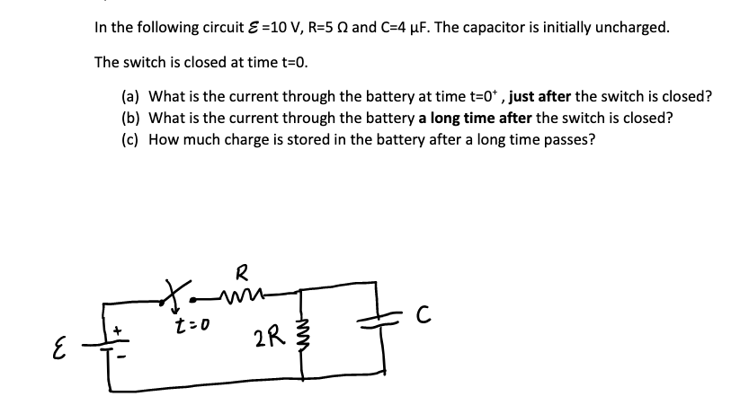 In the following circuit E =10 V, R=5 N and C=4 µF. The capacitor is initially uncharged.
The switch is closed at time t=0.
(a) What is the current through the battery at time t=0* , just after the switch is closed?
(b) What is the current through the battery a long time after the switch is closed?
(c) How much charge is stored in the battery after a long time passes?
R
t=0
2R
