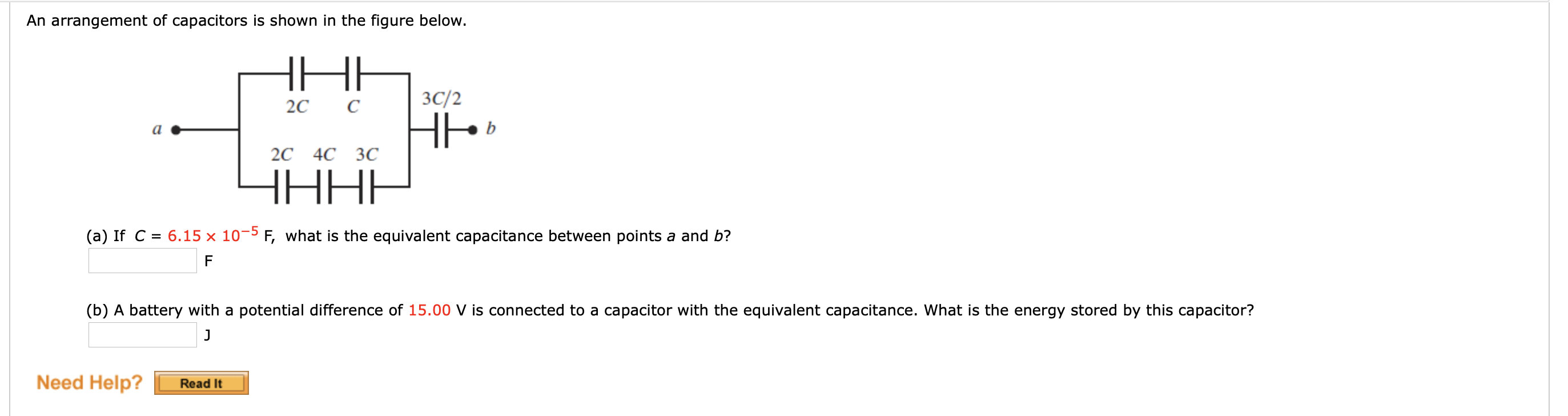 An arrangement of capacitors is shown in the figure below.
3C/2
20
b
2C 4C 3C
HHHH
(a) If C = 6.15 × 10¬5 F, what is the equivalent capacitance between points a and b?
F
(b) A battery with a potential difference of 15.00 V is connected to a capacitor with the equivalent capacitance. What is the energy stored by this capacitor?
