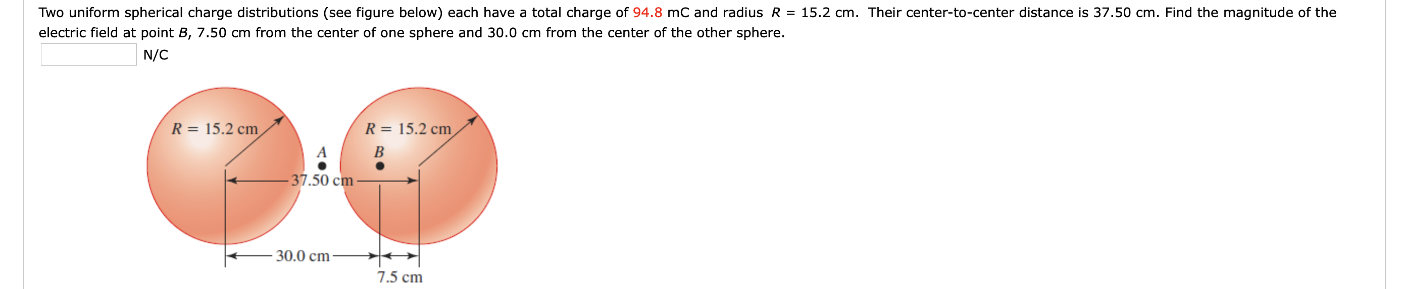 Two uniform spherical charge distributions (see figure below) each have a total charge of 94.8 mC and radius R = 15.2 cm. Their center-to-center distance is 37.50 cm. Find the magnitude of the
electric field at point B, 7.50 cm from the center of one sphere and 30.0 cm from the center of the other sphere.
N/C
R = 15.2 cm
R = 15.2 cm
B
- 37.50 cm -
30.0 cm
7.5 cm
