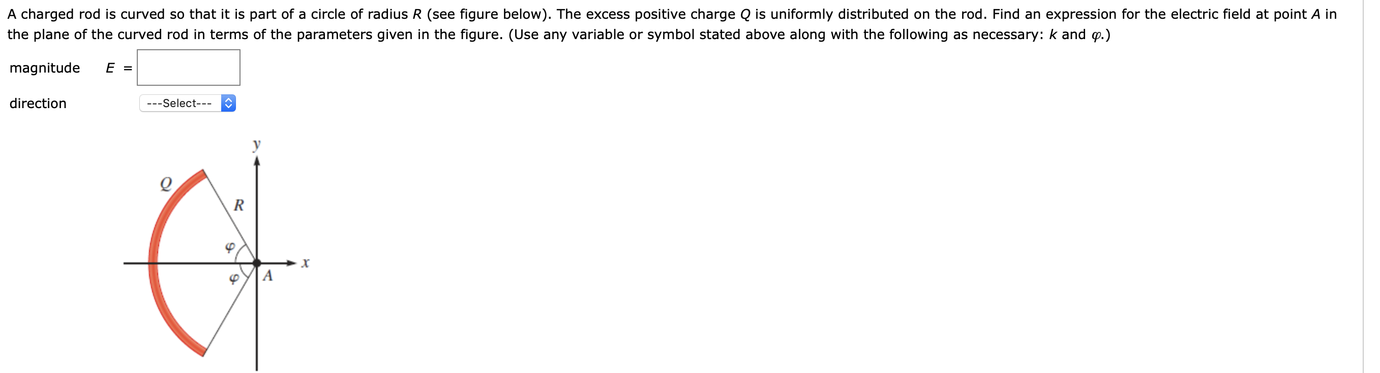 A charged rod is curved so that it is part of a circle of radius R (see figure below). The excess positive charge Q is uniformly distributed on the rod. Find an expression for the electric field at point A in
the plane of the curved rod in terms of the parameters given in the figure. (Use any variable or symbol stated above along with the following as necessary: k and p.)
magnitude
E =
direction
---Select---
R
A

