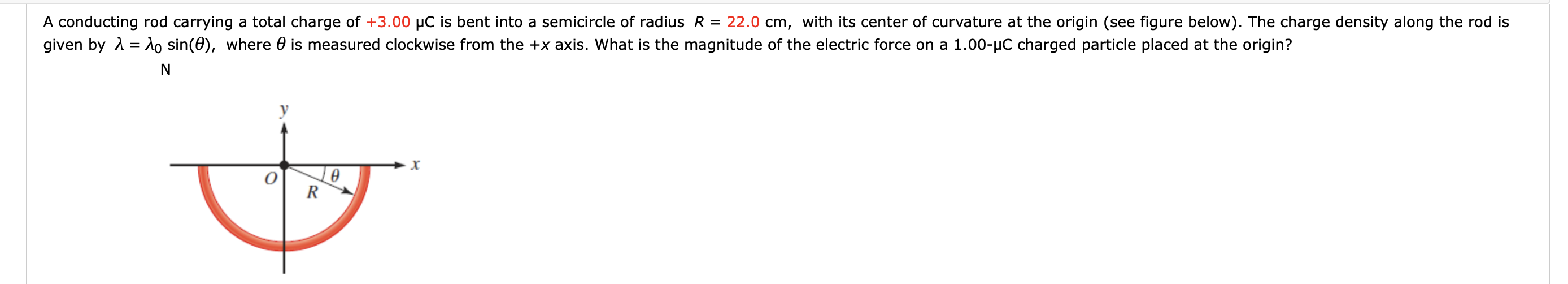 A conducting rod carrying a total charge of +3.00 µC is bent into a semicircle of radius R = 22.0 cm, with its center of curvature at the origin (see figure below). The charge density along the rod is
given by 1 = do sin(0), where 0 is measured clockwise from the +x axis. What is the magnitude of the electric force on a 1.00-µC charged particle placed at the origin?
R
