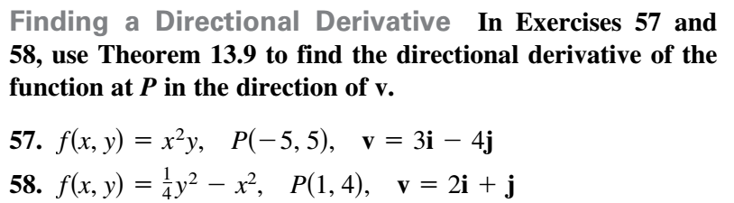 ## Finding a Directional Derivative

In Exercises 57 and 58, use Theorem 13.9 to find the directional derivative of the function at \( P \) in the direction of \( \mathbf{v} \).

### Exercise 57
Given:
- Function \( f(x, y) = x^2 y \)
- Point \( P(-5, 5) \)
- Direction vector \( \mathbf{v} = 3i - 4j \)

### Exercise 58
Given:
- Function \( f(x, y) = \frac{1}{4}y^2 - x^2 \)
- Point \( P(1, 4) \)
- Direction vector \( \mathbf{v} = 2i + j \)

#### Explanation of Theorem 13.9
Theorem 13.9 typically involves using the gradient of the function \( \nabla f \) and the given direction vector \( \mathbf{v} \) to find the directional derivative. The directional derivative \( D_{\mathbf{v}} f \) at a point \( P \) is given by:

\[ D_{\mathbf{v}} f = \nabla f \cdot \mathbf{u} \]

where \( \mathbf{u} \) is the unit vector in the direction of \( \mathbf{v} \) (i.e., \( \mathbf{u} = \frac{\mathbf{v}}{|\mathbf{v}|} \)) and \( \cdot \) represents the dot product.

#### Steps to Solve:
1. **Compute the Gradient \( \nabla f \)**: Find the partial derivatives of \( f(x, y) \) with respect to \( x \) and \( y \).

2. **Evaluate the Gradient at Point \( P \)**: Substitute the coordinates of \( P \) into \( \nabla f \) to obtain \( \nabla f(P) \).

3. **Normalize the Direction Vector \( \mathbf{v} \)**: Find the unit vector \( \mathbf{u} = \frac{\mathbf{v}}{|\mathbf{v}|} \).

4. **Compute the Dot Product**: Find the dot product of \( \nabla f(P) \) and \( \mathbf{u} \).

By following these steps, the directional derivatives for Exercises 57 and 58 can be calculated