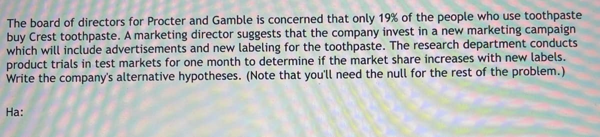 The board of directors for Procter and Gamble is concerned that only 19% of the people who use toothpaste
buy Crest toothpaste. A marketing director suggests that the company invest in a new marketing campaign
which will include advertisements and new labeling for the toothpaste. The research department conducts
product trials in test markets for one month to determine if the market share increases with new labels.
Write the company's alternative hypotheses. (Note that you'll need the null for the rest of the problem.)
На:
