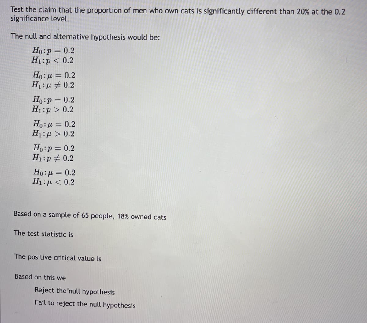 Test the claim that the proportion of men who own cats is significantly different than 20% at the 0.2
significance level.
The null and alternative hypothesis would be:
Ho:p = 0.2
H1:p < 0.2
Ho:µ = 0.2
H1 :µ + 0.2
Ho:p = 0.2
H1:p > 0.2
Ho:µ = 0.2
Η :μ > 0.2
Ho:p = 0.2
H1:p + 0.2
Ho: µ = 0.2
Η : μ< 0.2
Based on a sample of 65 people, 18% owned cats
The test statistic is
The positive critical value is
Based on this we
Reject the null hypothesis
Fail to reject the null hypothesis
