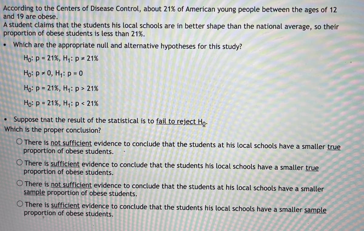 According to the Centers of Disease Control, about 21% of American young people between the ages of 12
and 19 are obese.
A student claims that the students his local schools are in better shape than the national average, so their
proportion of obese students is less than 21%.
Which are the appropriate null and alternative hypotheses for this study?
Họ: p = 21%, H1: p = 21%
Ho: p × 0, Hq: p = 0
Họ: p = 21%, Hq: p > 21%
Họ: p = 21%, H,: p < 21%
Suppose tnat the result of the statistical is to fail to reject Ho.
Which is the proper conclusion?
O There is not sufficient evidence to conclude that the students at his local schools have a smaller true
proportion of obese students.
O There is sufficient evidence to conclude that the students his local schools have a smaller true
proportion of obese students.
O There is not sufficient evidence to conclude that the students at his local schools have a smaller
sample proportion of obese students.
O There is sufficient evidence to conclude that the students his local schools have a smaller sample
proportion of obese students.
