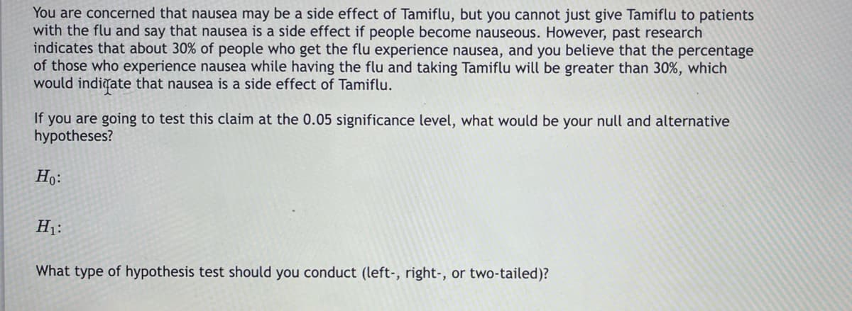 You are concerned that nausea may be a side effect of Tamiflu, but you cannot just give Tamiflu to patients
with the flu and say that nausea is a side effect if people become nauseous. However, past research
indicates that about 30% of people who get the flu experience nausea, and you believe that the percentage
of those who experience nausea while having the flu and taking Tamiflu will be greater than 30%, which
would indigate that nausea is a side effect of Tamiflu.
If you are going to test this claim at the 0.05 significance level, what would be your null and alternative
hypotheses?
Họ:
H1:
What type of hypothesis test should you conduct (left-, right-, or two-tailed)?
